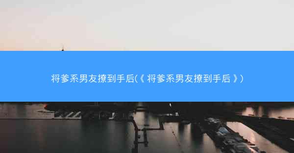 将爹系男友撩到手后(《将爹系男友撩到手后》)