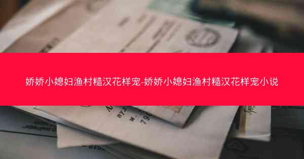 娇娇小媳妇渔村糙汉花样宠-娇娇小媳妇渔村糙汉花样宠小说