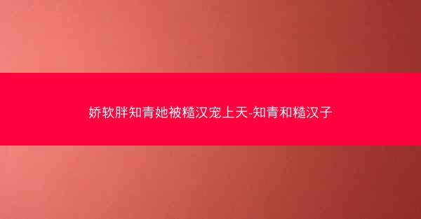 娇软胖知青她被糙汉宠上天-知青和糙汉子 娇软胖知青她被糙汉宠上天-知青和糙汉子