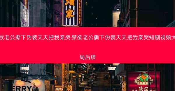 禁欲老公撕下伪装天天把我亲哭;禁欲老公撕下伪装天天把我亲哭短剧视频大结局后续