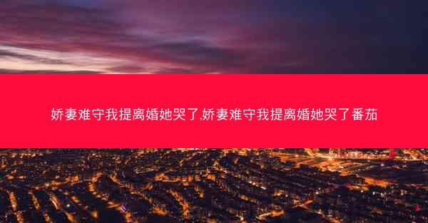 娇妻难守我提离婚她哭了,娇妻难守我提离婚她哭了番茄 娇妻难守我提离婚她哭了,娇妻难守我提离婚她哭了番茄