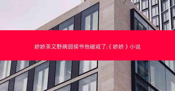 娇娇茶又野病弱侯爷他破戒了;《娇娇》小说 娇娇茶又野病弱侯爷他破戒了;《娇娇》小说