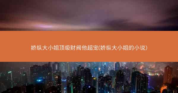 娇纵大小姐顶级财阀他超宠(娇纵大小姐的小说)