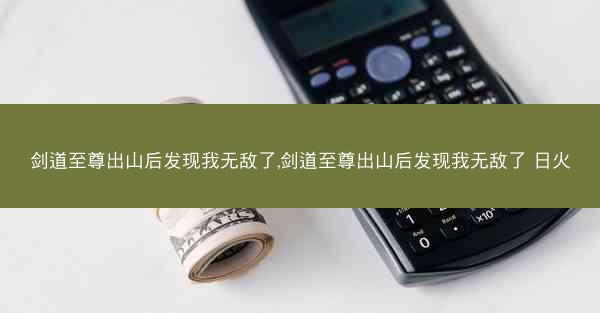 剑道至尊出山后发现我无敌了,剑道至尊出山后发现我无敌了 日火