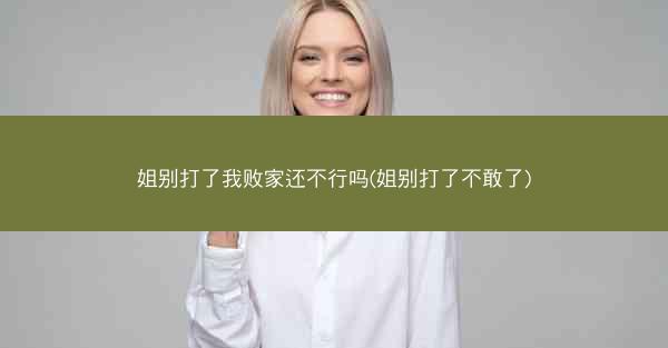 姐别打了我败家还不行吗(姐别打了不敢了) 姐别打了我败家还不行吗(姐别打了不敢了)