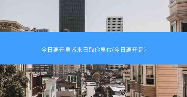 今日离开皇城来日取你皇位(今日离开是) 今日离开皇城来日取你皇位(今日离开是)