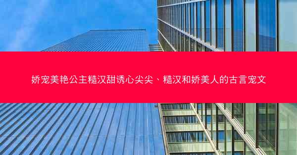 娇宠美艳公主糙汉甜诱心尖尖、糙汉和娇美人的古言宠文