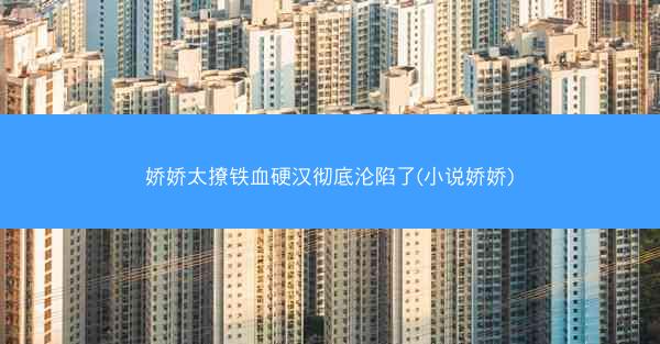 娇娇太撩铁血硬汉彻底沦陷了(小说娇娇)