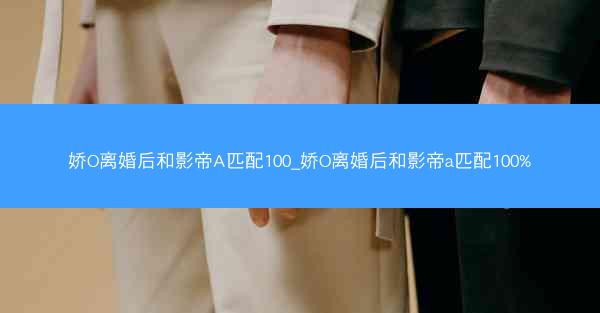 娇O离婚后和影帝A匹配100_娇O离婚后和影帝a匹配100%