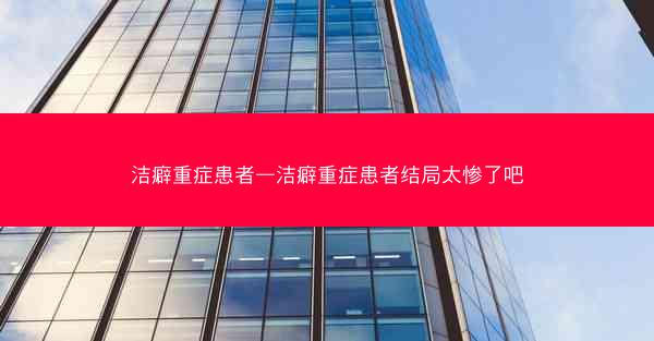 洁癖重症患者—洁癖重症患者结局太惨了吧 洁癖重症患者—洁癖重症患者结局太惨了吧