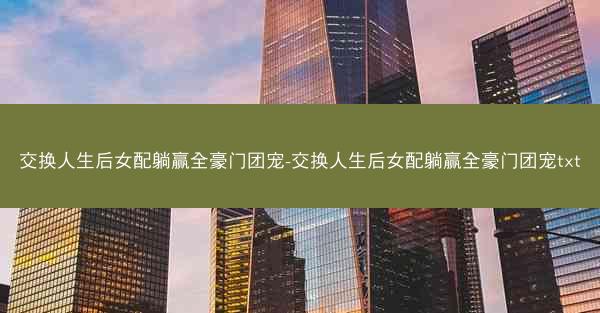 交换人生后女配躺赢全豪门团宠-交换人生后女配躺赢全豪门团宠txt