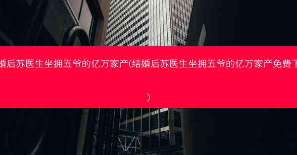 结婚后苏医生坐拥五爷的亿万家产(结婚后苏医生坐拥五爷的亿万家产免费下载)