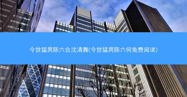 今世猛男陈六合沈清舞(今世猛男陈六何免费阅读)
