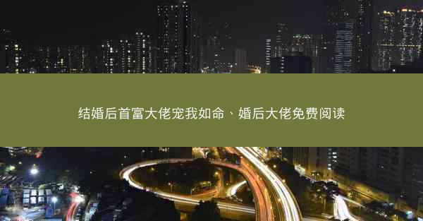 结婚后首富大佬宠我如命、婚后大佬免费阅读