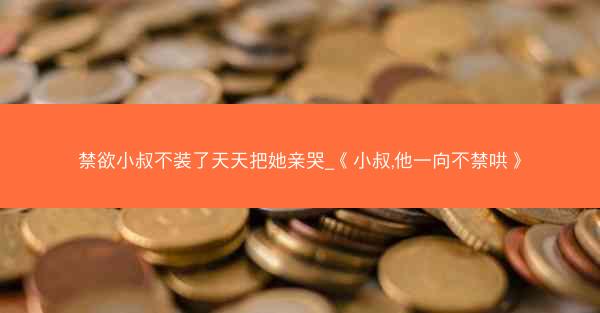 禁欲小叔不装了天天把她亲哭_《小叔,他一向不禁哄》