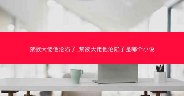 禁欲大佬他沦陷了_禁欲大佬他沦陷了是哪个小说