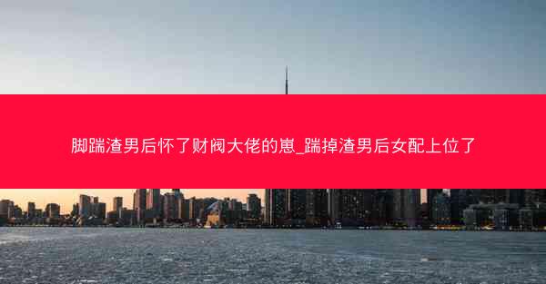 脚踹渣男后怀了财阀大佬的崽_踹掉渣男后女配上位了