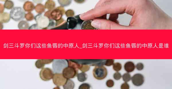 剑三斗罗你们这些鱼唇的中原人_剑三斗罗你们这些鱼唇的中原人是谁