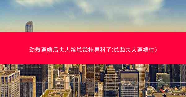 劲爆离婚后夫人给总裁挂男科了(总裁夫人离婚忙)