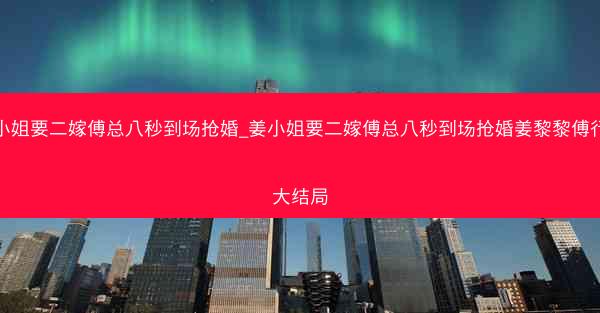 姜小姐要二嫁傅总八秒到场抢婚_姜小姐要二嫁傅总八秒到场抢婚姜黎黎傅行琛大结局