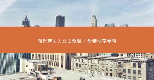 蒋影帝夫人又去驱魔了;影帝很宠妻蒋 蒋影帝夫人又去驱魔了;影帝很宠妻蒋