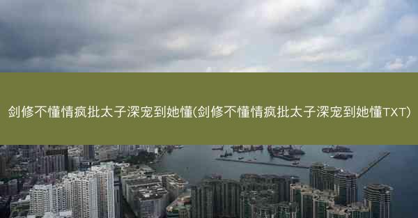 剑修不懂情疯批太子深宠到她懂(剑修不懂情疯批太子深宠到她懂TXT)