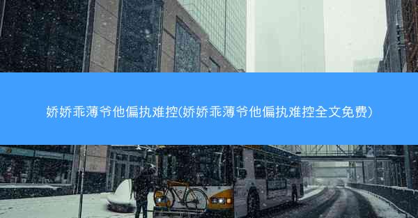 娇娇乖薄爷他偏执难控(娇娇乖薄爷他偏执难控全文免费)